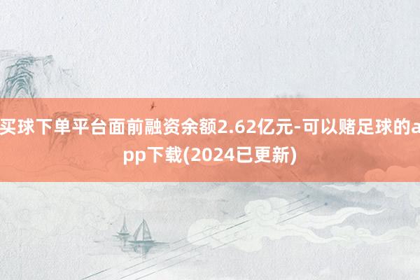 买球下单平台面前融资余额2.62亿元-可以赌足球的app下载(2024已更新)