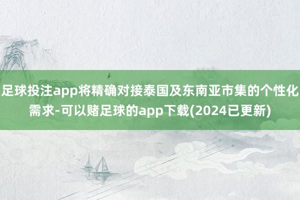足球投注app将精确对接泰国及东南亚市集的个性化需求-可以赌足球的app下载(2024已更新)