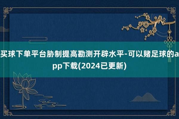 买球下单平台胁制提高勘测开辟水平-可以赌足球的app下载(2024已更新)