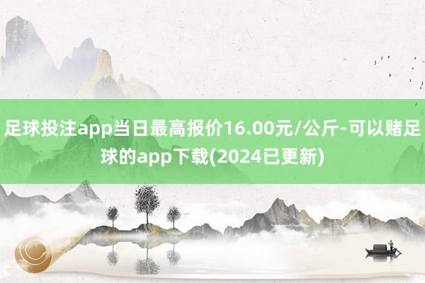 足球投注app当日最高报价16.00元/公斤-可以赌足球的app下载(2024已更新)