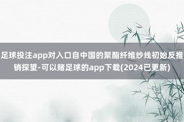 足球投注app对入口自中国的聚酯纤维纱线初始反推销探望-可以赌足球的app下载(2024已更新)