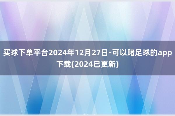 买球下单平台2024年12月27日-可以赌足球的app下载(2024已更新)