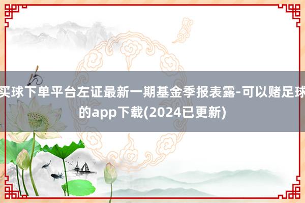 买球下单平台左证最新一期基金季报表露-可以赌足球的app下载(2024已更新)