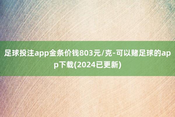 足球投注app金条价钱803元/克-可以赌足球的app下载(2024已更新)