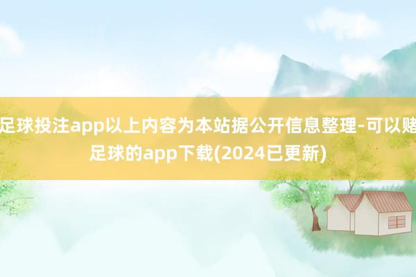 足球投注app以上内容为本站据公开信息整理-可以赌足球的app下载(2024已更新)