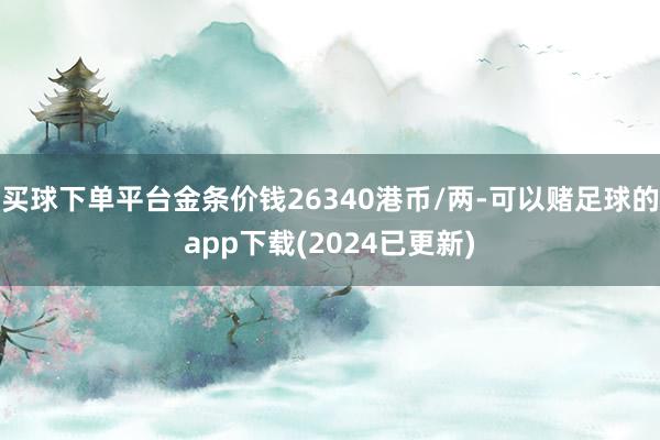 买球下单平台金条价钱26340港币/两-可以赌足球的app下载(2024已更新)