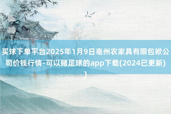 买球下单平台2025年1月9日亳州农家具有限包袱公司价钱行情-可以赌足球的app下载(2024已更新)