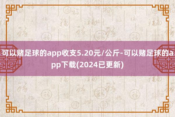 可以赌足球的app收支5.20元/公斤-可以赌足球的app下载(2024已更新)