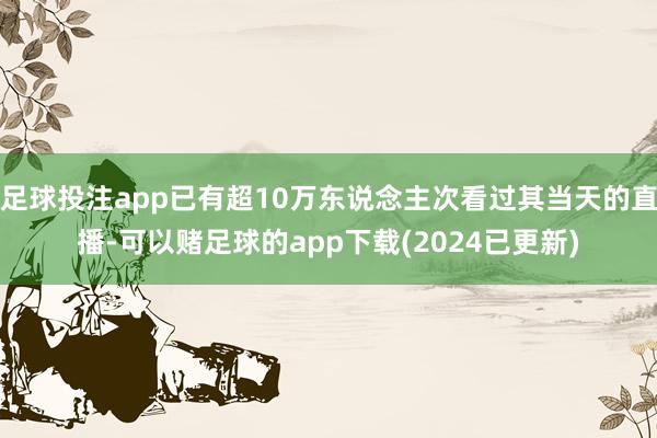 足球投注app已有超10万东说念主次看过其当天的直播-可以赌足球的app下载(2024已更新)