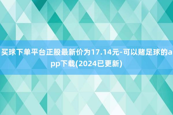 买球下单平台正股最新价为17.14元-可以赌足球的app下载(2024已更新)