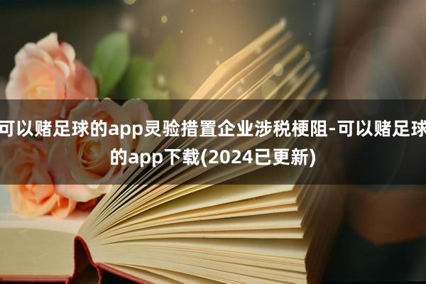 可以赌足球的app灵验措置企业涉税梗阻-可以赌足球的app下载(2024已更新)