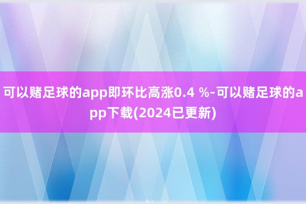 可以赌足球的app即环比高涨0.4 %-可以赌足球的app下载(2024已更新)