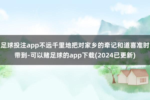 足球投注app不远千里地把对家乡的牵记和道喜准时带到-可以赌足球的app下载(2024已更新)
