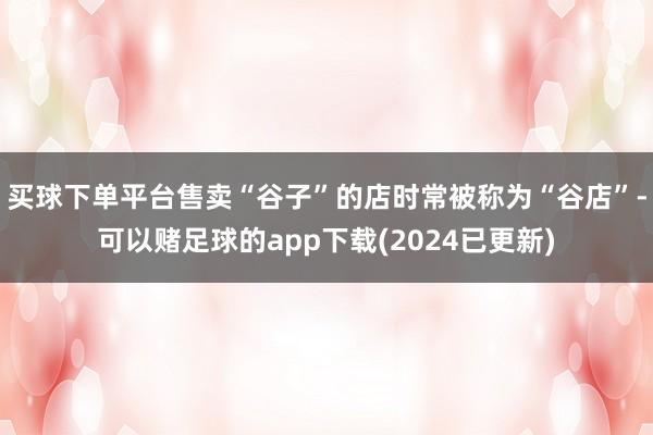 买球下单平台售卖“谷子”的店时常被称为“谷店”-可以赌足球的app下载(2024已更新)