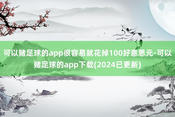 可以赌足球的app很容易就花掉100好意思元-可以赌足球的app下载(2024已更新)