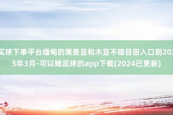 买球下单平台缅甸的黑麦豆和木豆不错目田入口到2025年3月-可以赌足球的app下载(2024已更新)
