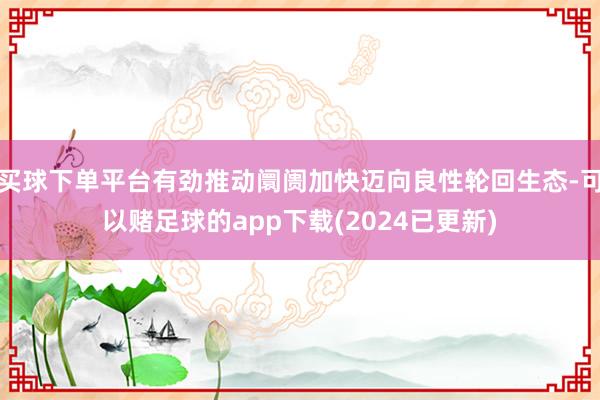 买球下单平台有劲推动阛阓加快迈向良性轮回生态-可以赌足球的app下载(2024已更新)