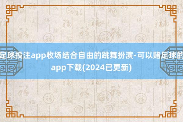 足球投注app收场结合自由的跳舞扮演-可以赌足球的app下载(2024已更新)