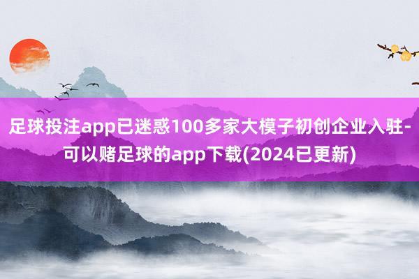 足球投注app已迷惑100多家大模子初创企业入驻-可以赌足球的app下载(2024已更新)