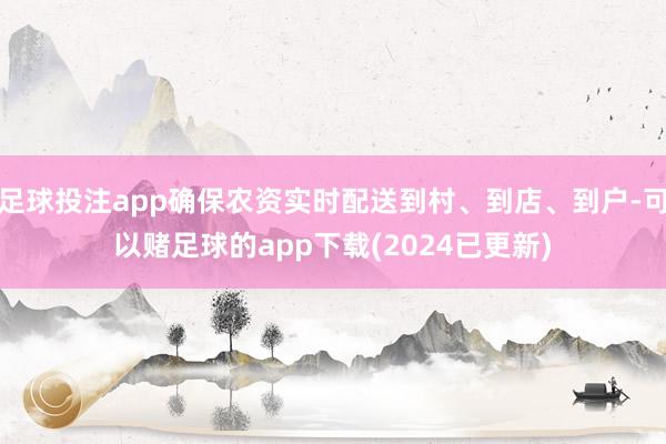 足球投注app确保农资实时配送到村、到店、到户-可以赌足球的app下载(2024已更新)