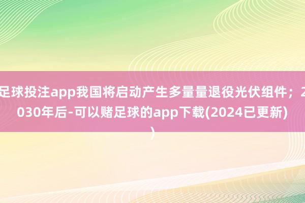 足球投注app我国将启动产生多量量退役光伏组件；2030年后-可以赌足球的app下载(2024已更新)