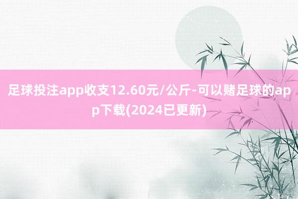 足球投注app收支12.60元/公斤-可以赌足球的app下载(2024已更新)