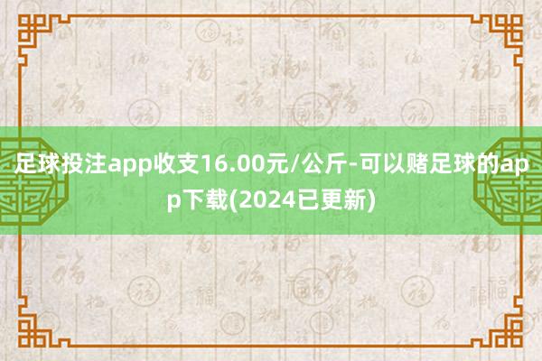 足球投注app收支16.00元/公斤-可以赌足球的app下载(2024已更新)