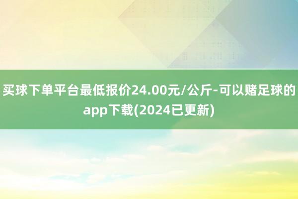 买球下单平台最低报价24.00元/公斤-可以赌足球的app下载(2024已更新)