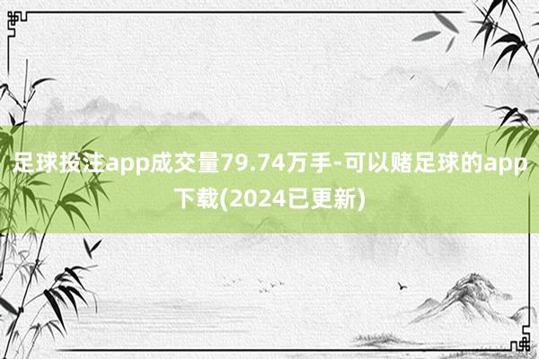 足球投注app成交量79.74万手-可以赌足球的app下载(2024已更新)