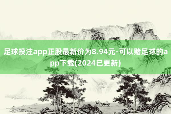 足球投注app正股最新价为8.94元-可以赌足球的app下载(2024已更新)