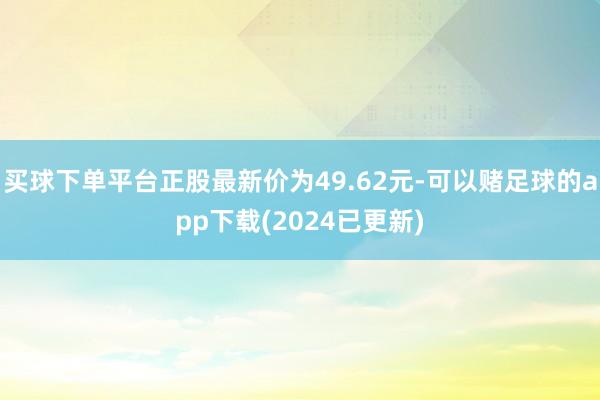 买球下单平台正股最新价为49.62元-可以赌足球的app下载(2024已更新)