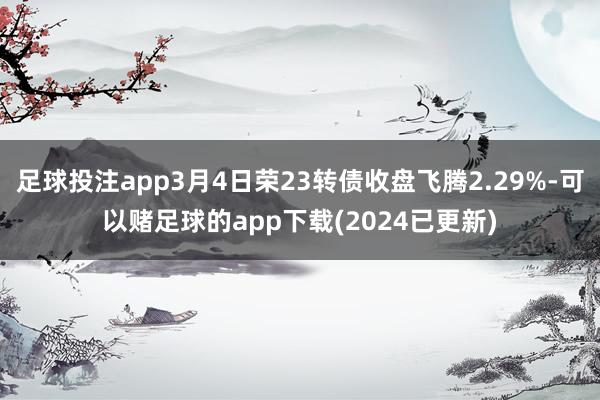 足球投注app3月4日荣23转债收盘飞腾2.29%-可以赌足球的app下载(2024已更新)