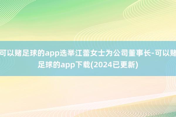 可以赌足球的app选举江蕾女士为公司董事长-可以赌足球的app下载(2024已更新)
