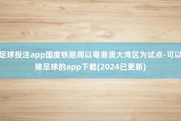 足球投注app国度铁路局以粤港澳大湾区为试点-可以赌足球的app下载(2024已更新)