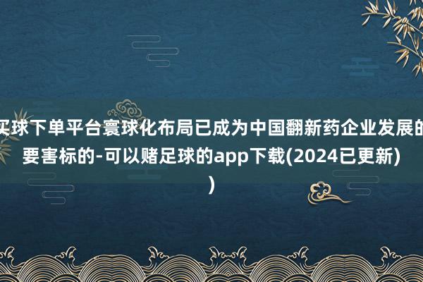 买球下单平台寰球化布局已成为中国翻新药企业发展的要害标的-可以赌足球的app下载(2024已更新)