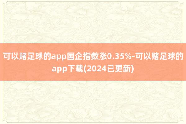 可以赌足球的app国企指数涨0.35%-可以赌足球的app下载(2024已更新)