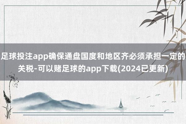 足球投注app确保通盘国度和地区齐必须承担一定的关税-可以赌足球的app下载(2024已更新)