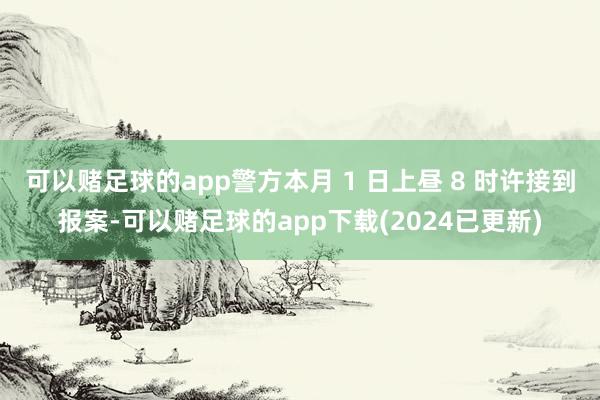 可以赌足球的app警方本月 1 日上昼 8 时许接到报案-可以赌足球的app下载(2024已更新)