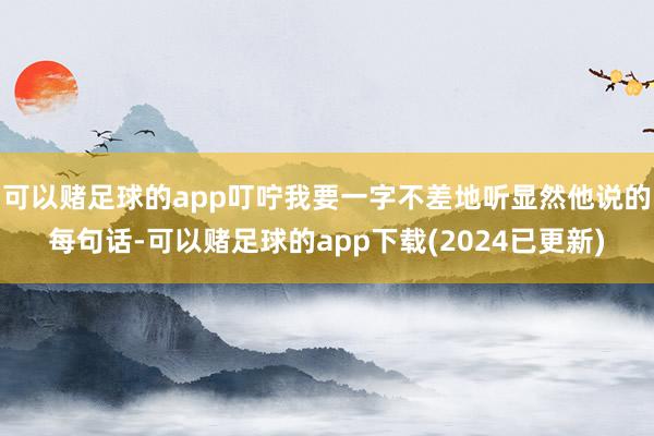 可以赌足球的app叮咛我要一字不差地听显然他说的每句话-可以赌足球的app下载(2024已更新)