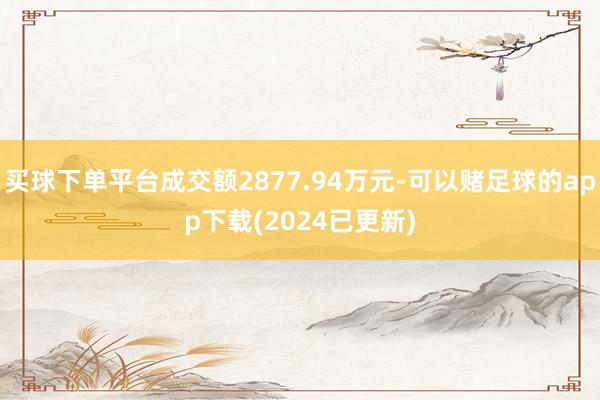买球下单平台成交额2877.94万元-可以赌足球的app下载(2024已更新)
