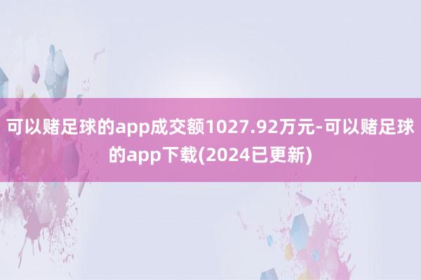 可以赌足球的app成交额1027.92万元-可以赌足球的app下载(2024已更新)