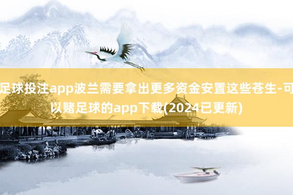 足球投注app波兰需要拿出更多资金安置这些苍生-可以赌足球的app下载(2024已更新)
