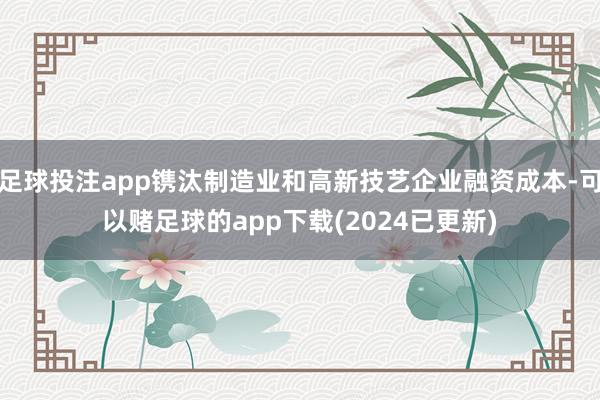 足球投注app镌汰制造业和高新技艺企业融资成本-可以赌足球的app下载(2024已更新)