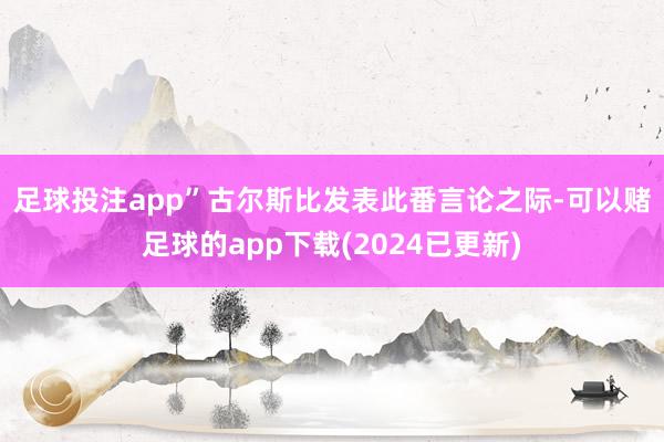 足球投注app”　　古尔斯比发表此番言论之际-可以赌足球的app下载(2024已更新)