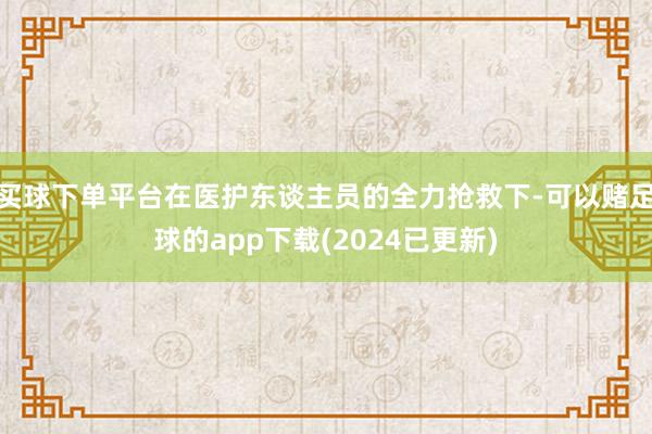买球下单平台在医护东谈主员的全力抢救下-可以赌足球的app下载(2024已更新)