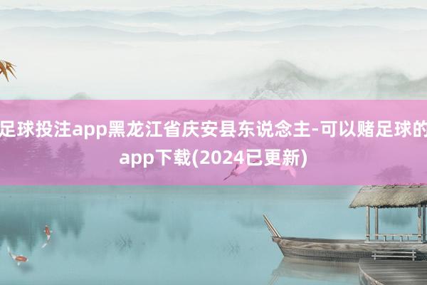 足球投注app黑龙江省庆安县东说念主-可以赌足球的app下载(2024已更新)