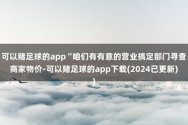 可以赌足球的app“咱们有有意的营业搞定部门寻查商家物价-可以赌足球的app下载(2024已更新)