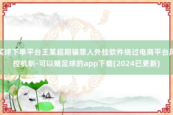 买球下单平台王某超期骗罪人外挂软件绕过电商平台风控机制-可以赌足球的app下载(2024已更新)