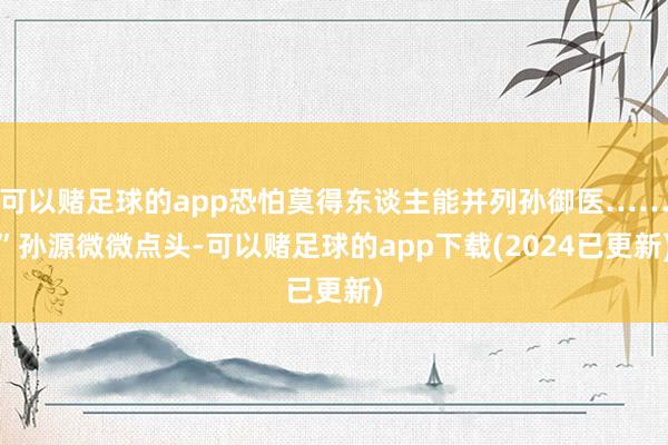 可以赌足球的app恐怕莫得东谈主能并列孙御医……”孙源微微点头-可以赌足球的app下载(2024已更新)