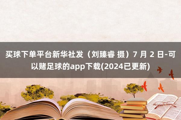 买球下单平台新华社发（刘臻睿 摄）7 月 2 日-可以赌足球的app下载(2024已更新)